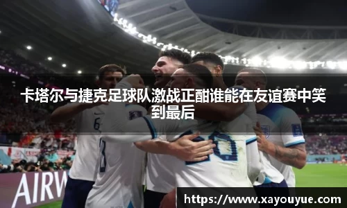 卡塔尔与捷克足球队激战正酣谁能在友谊赛中笑到最后